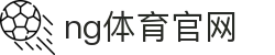 NG体育官网 - 全球体育赛事互动平台 - NG SPORTS